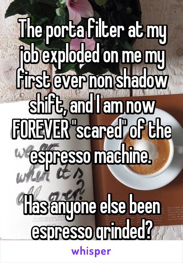 The porta filter at my job exploded on me my first ever non shadow shift, and I am now FOREVER "scared" of the espresso machine. 

Has anyone else been espresso grinded?