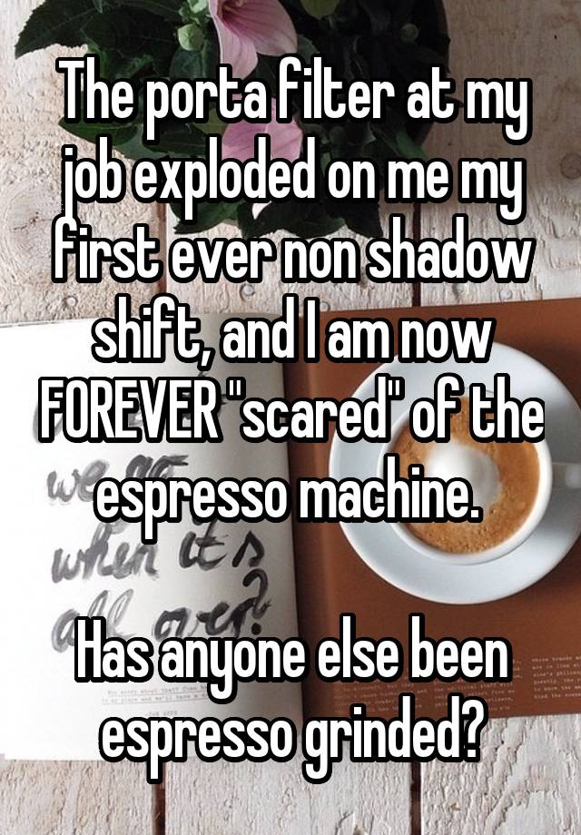 The porta filter at my job exploded on me my first ever non shadow shift, and I am now FOREVER "scared" of the espresso machine. 

Has anyone else been espresso grinded?