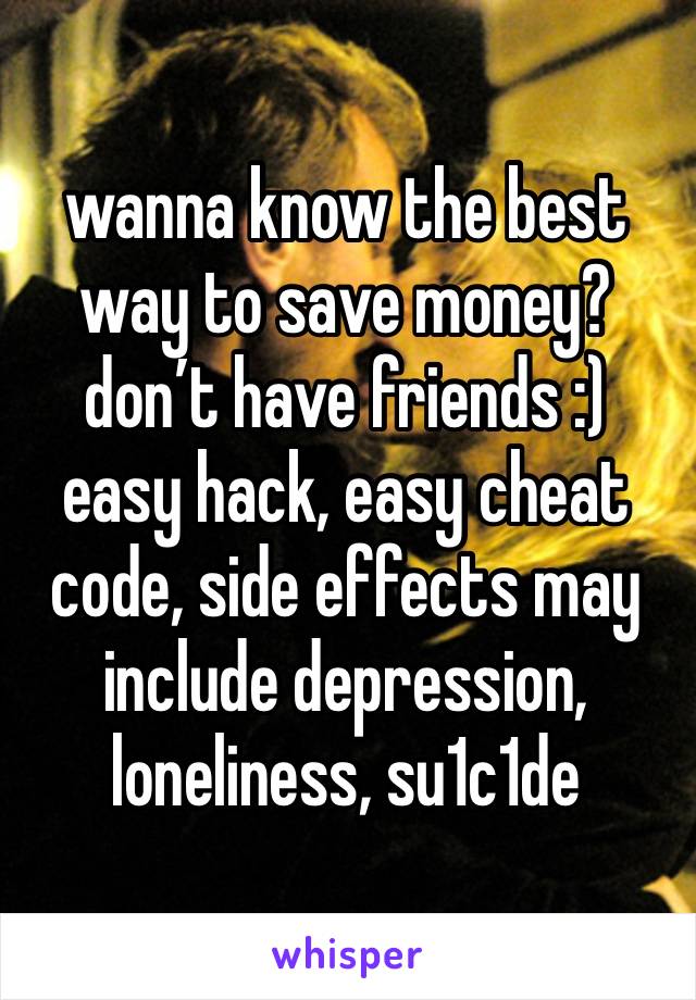 wanna know the best way to save money? don’t have friends :)
easy hack, easy cheat code, side effects may include depression, loneliness, su1c1de