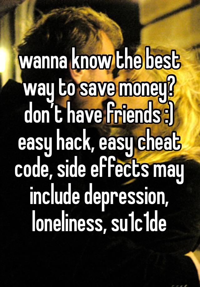 wanna know the best way to save money? don’t have friends :)
easy hack, easy cheat code, side effects may include depression, loneliness, su1c1de