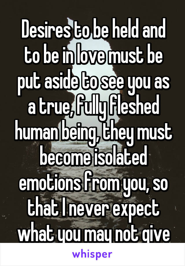 Desires to be held and to be in love must be put aside to see you as a true, fully fleshed human being, they must become isolated emotions from you, so that I never expect what you may not give