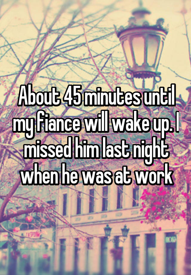 About 45 minutes until my fiance will wake up. I missed him last night when he was at work