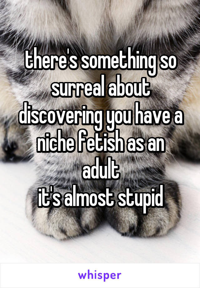 there's something so surreal about discovering you have a niche fetish as an
adult
it's almost stupid
