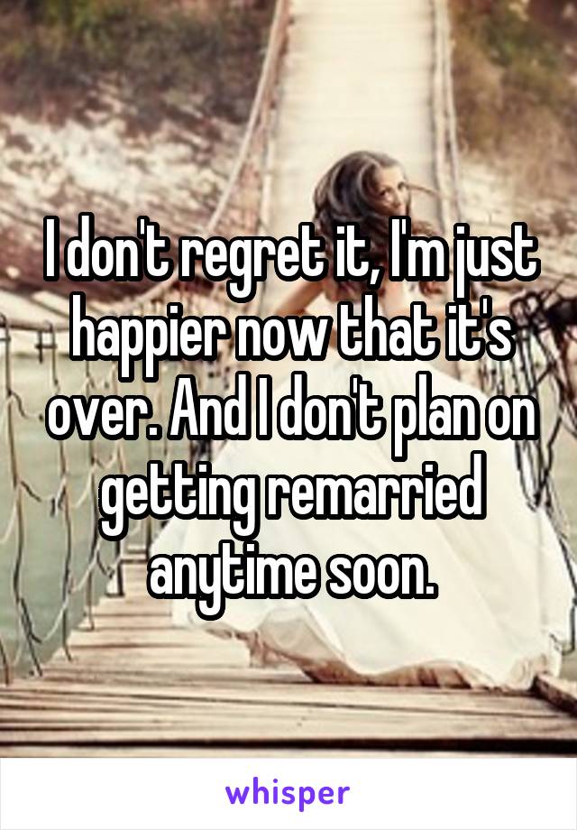 I don't regret it, I'm just happier now that it's over. And I don't plan on getting remarried anytime soon.