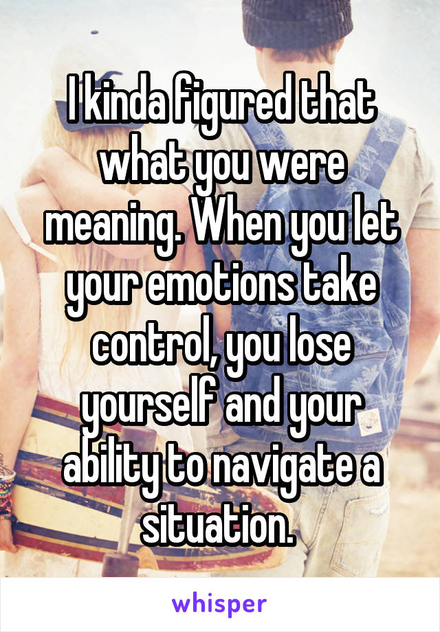 I kinda figured that what you were meaning. When you let your emotions take control, you lose yourself and your ability to navigate a situation. 