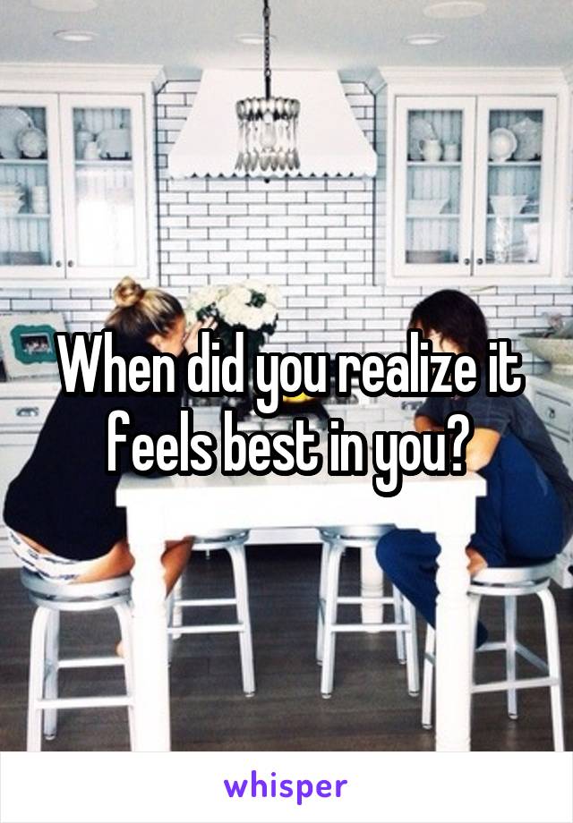 When did you realize it feels best in you?