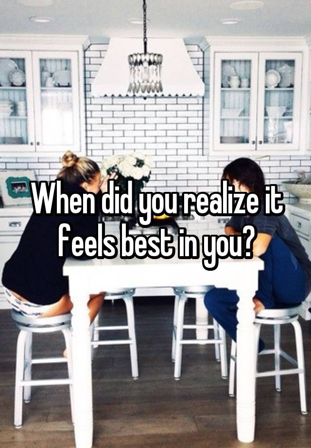 When did you realize it feels best in you?