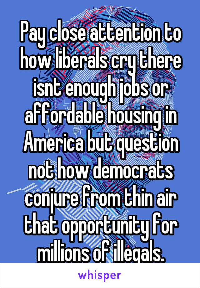 Pay close attention to how liberals cry there isnt enough jobs or affordable housing in America but question not how democrats conjure from thin air that opportunity for millions of illegals.