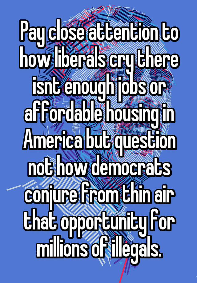 Pay close attention to how liberals cry there isnt enough jobs or affordable housing in America but question not how democrats conjure from thin air that opportunity for millions of illegals.