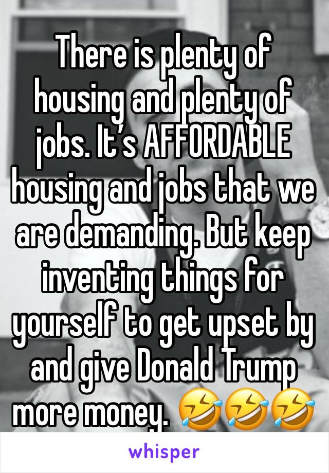 There is plenty of housing and plenty of jobs. It’s AFFORDABLE housing and jobs that we are demanding. But keep inventing things for yourself to get upset by and give Donald Trump more money. 🤣🤣🤣