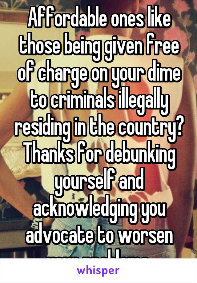 Affordable ones like those being given free of charge on your dime to criminals illegally residing in the country? Thanks for debunking yourself and acknowledging you advocate to worsen your problems.