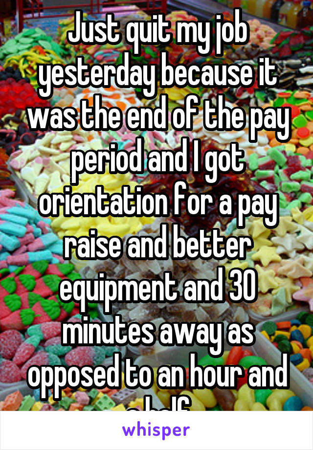 Just quit my job yesterday because it was the end of the pay period and I got orientation for a pay raise and better equipment and 30 minutes away as opposed to an hour and a half