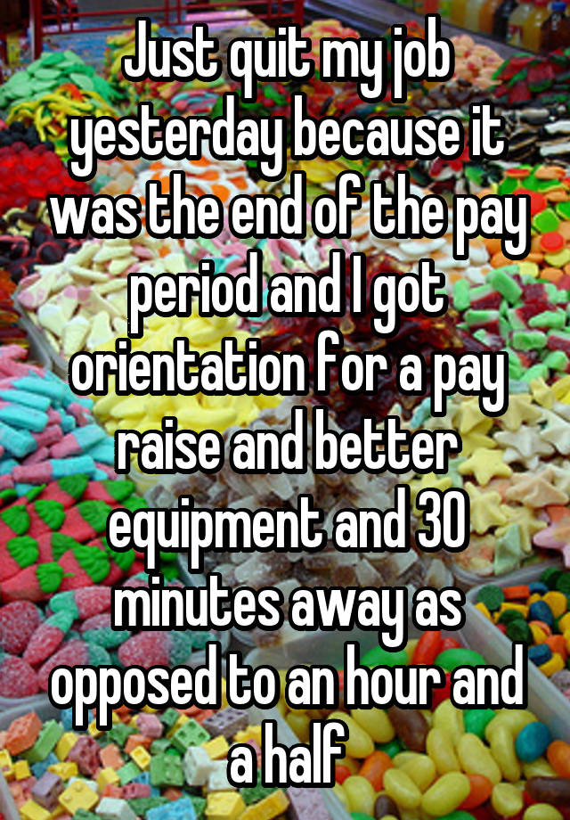 Just quit my job yesterday because it was the end of the pay period and I got orientation for a pay raise and better equipment and 30 minutes away as opposed to an hour and a half