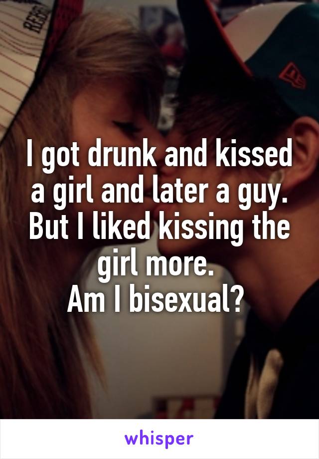 I got drunk and kissed a girl and later a guy. But I liked kissing the girl more. 
Am I bisexual? 