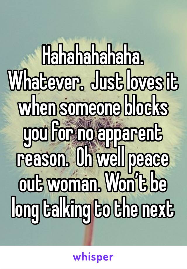 Hahahahahaha.  Whatever.  Just loves it when someone blocks you for no apparent reason.  Oh well peace out woman. Won’t be long talking to the next 