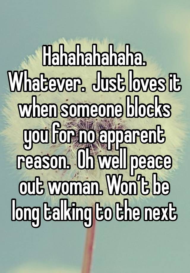 Hahahahahaha.  Whatever.  Just loves it when someone blocks you for no apparent reason.  Oh well peace out woman. Won’t be long talking to the next 