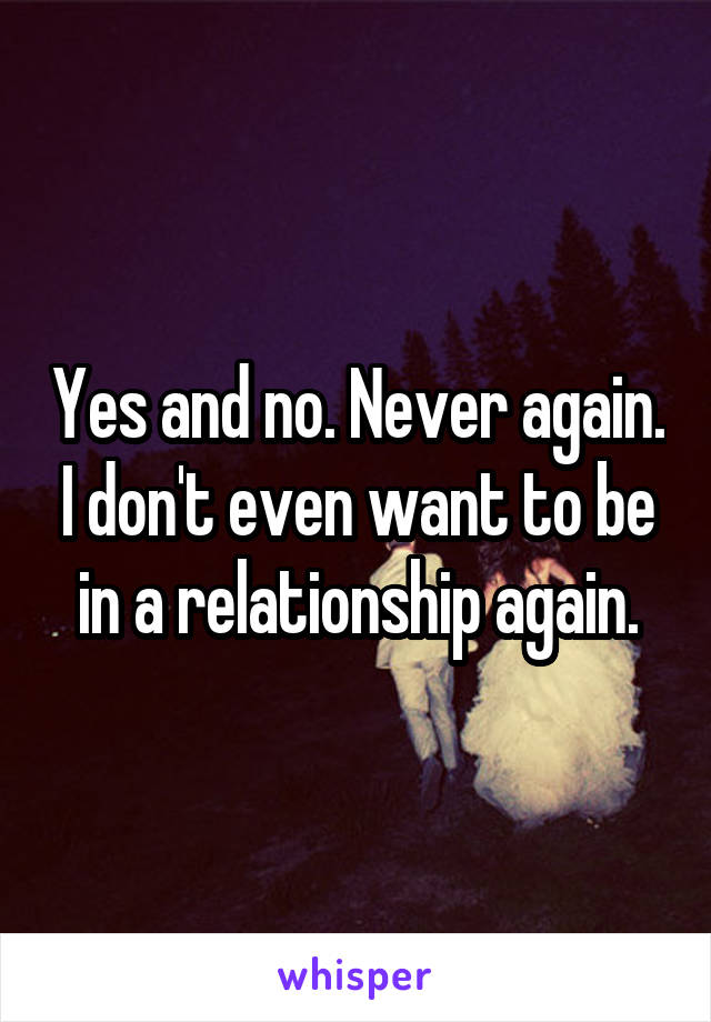 Yes and no. Never again. I don't even want to be in a relationship again.