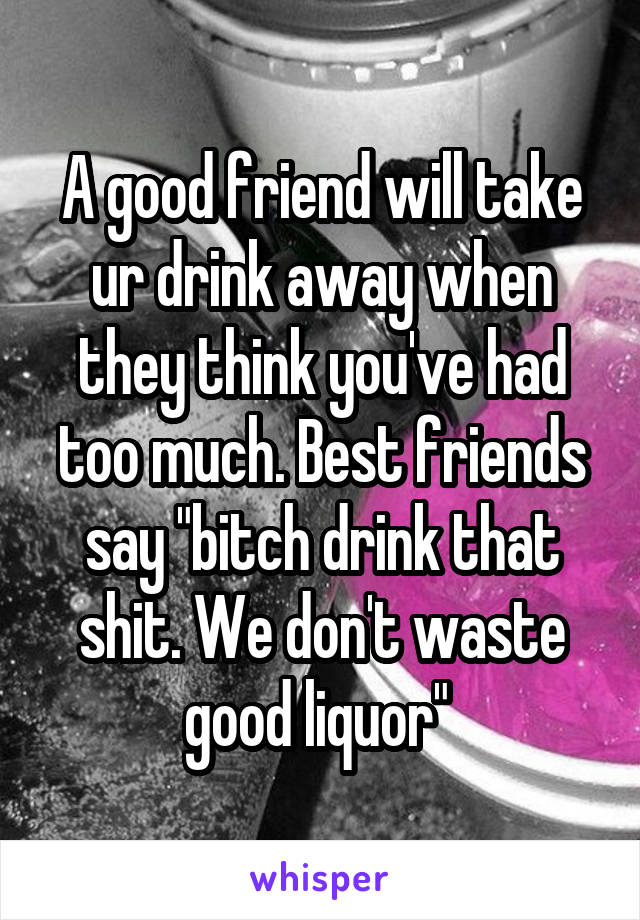 A good friend will take ur drink away when they think you've had too much. Best friends say "bitch drink that shit. We don't waste good liquor" 