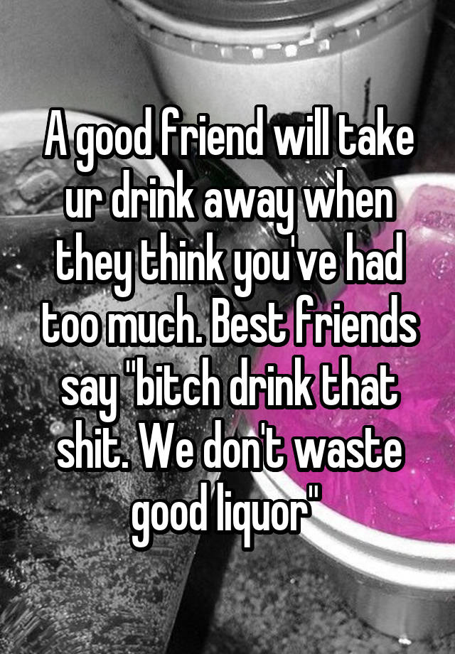 A good friend will take ur drink away when they think you've had too much. Best friends say "bitch drink that shit. We don't waste good liquor" 