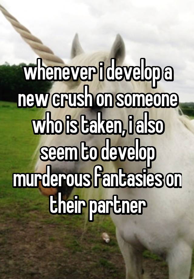 whenever i develop a new crush on someone who is taken, i also seem to develop murderous fantasies on their partner