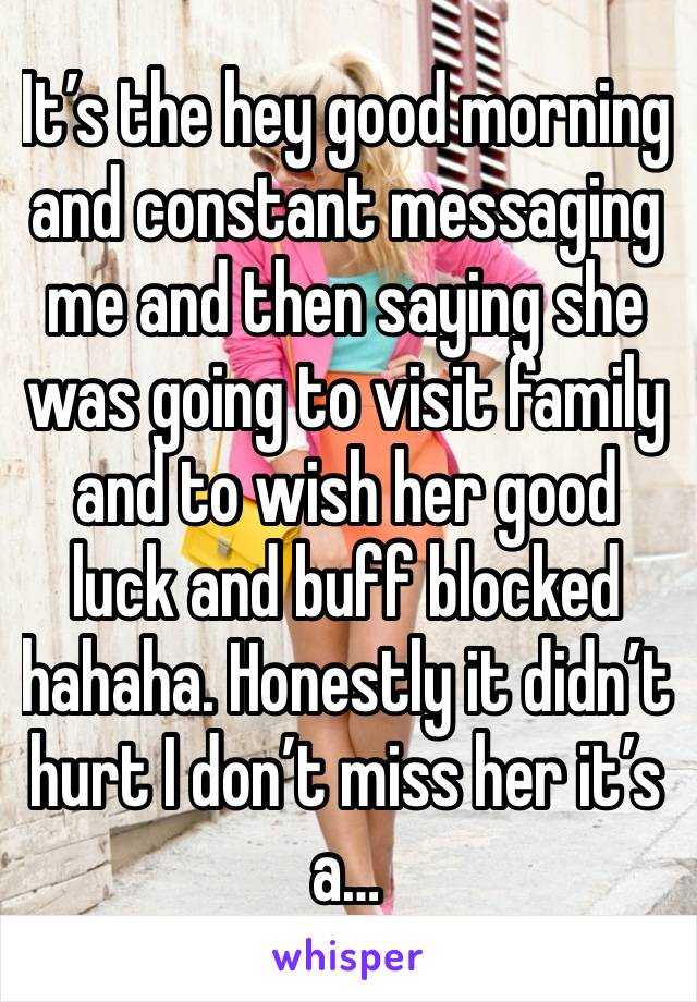 It’s the hey good morning and constant messaging me and then saying she was going to visit family and to wish her good luck and buff blocked hahaha. Honestly it didn’t hurt I don’t miss her it’s a…