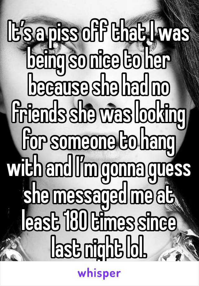 It’s a piss off that I was being so nice to her because she had no friends she was looking for someone to hang with and I’m gonna guess she messaged me at least 180 times since last night lol.