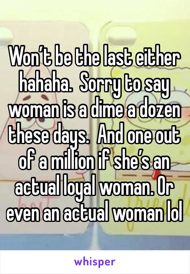 Won’t be the last either hahaha.  Sorry to say woman is a dime a dozen these days.  And one out of a million if she’s an actual loyal woman. Or even an actual woman lol 