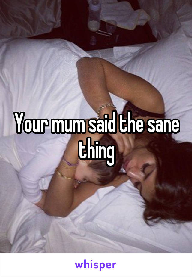 Your mum said the sane thing