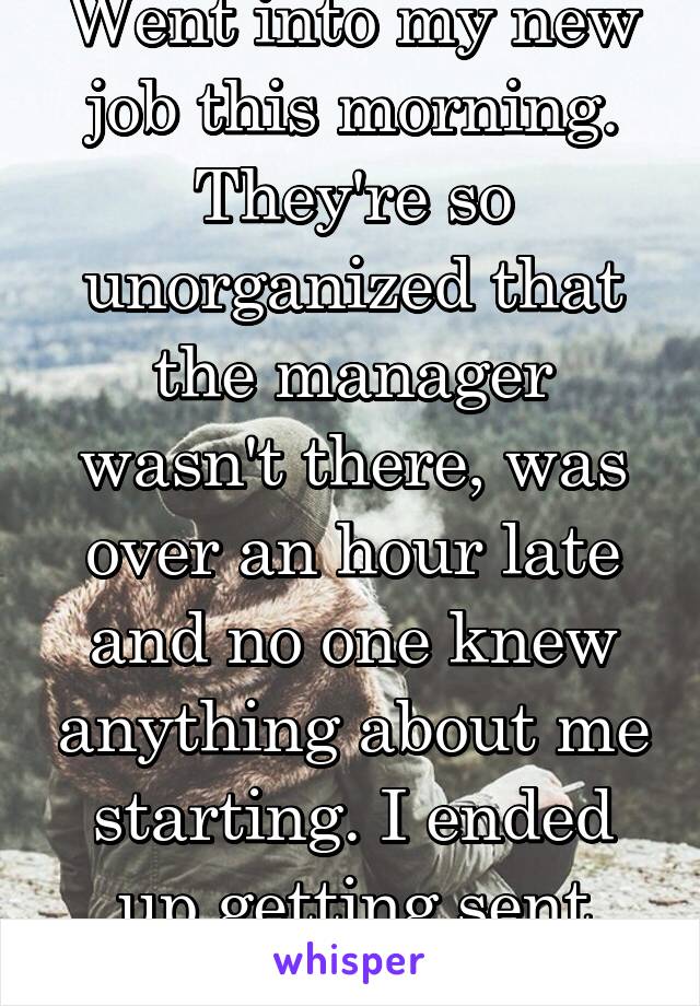 Went into my new job this morning. They're so unorganized that the manager wasn't there, was over an hour late and no one knew anything about me starting. I ended up getting sent home. 