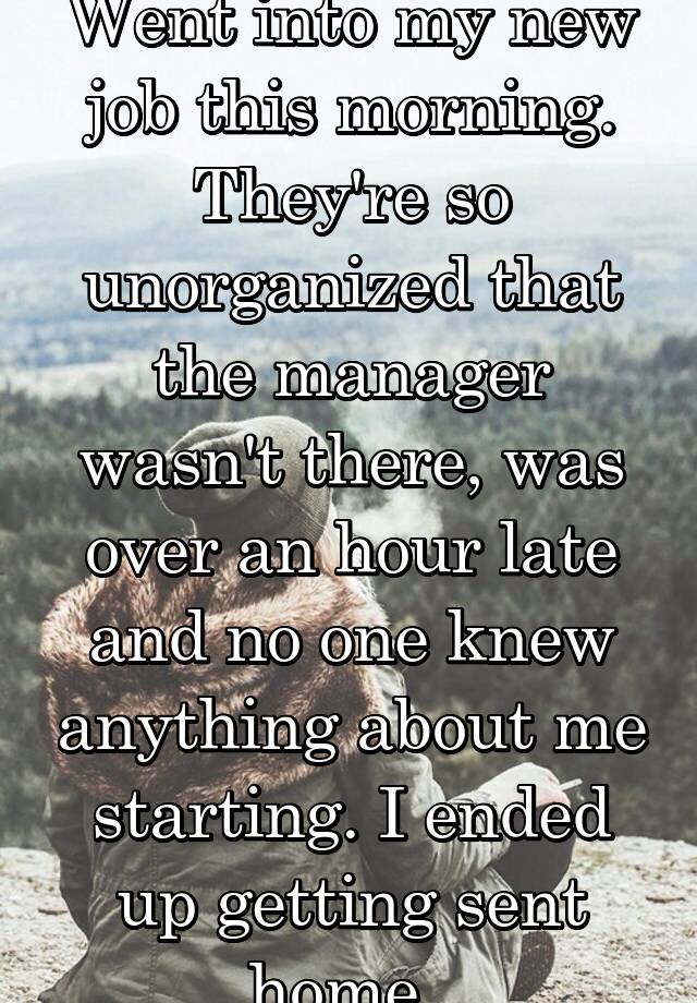 Went into my new job this morning. They're so unorganized that the manager wasn't there, was over an hour late and no one knew anything about me starting. I ended up getting sent home. 