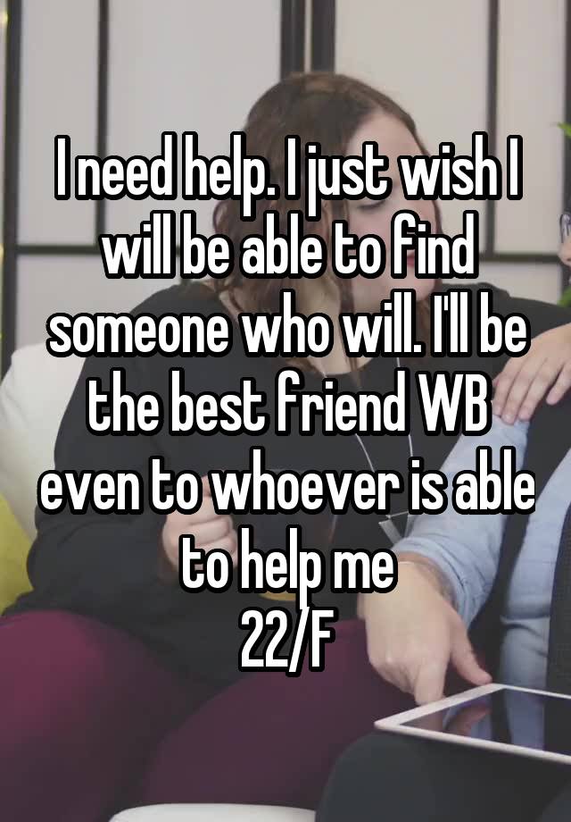 I need help. I just wish I will be able to find someone who will. I'll be the best friend WB even to whoever is able to help me
22/F