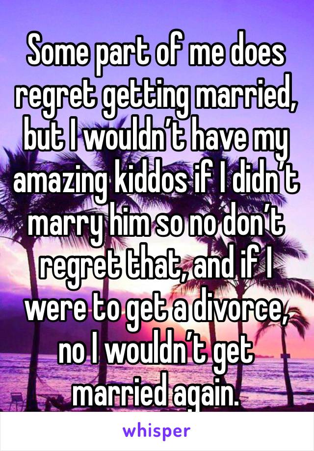 Some part of me does regret getting married, but I wouldn’t have my amazing kiddos if I didn’t marry him so no don’t regret that, and if I were to get a divorce, no I wouldn’t get married again.