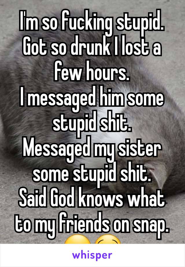 I'm so fucking stupid.
Got so drunk I lost a few hours.
I messaged him some stupid shit.
Messaged my sister some stupid shit.
Said God knows what to my friends on snap.
😖😭