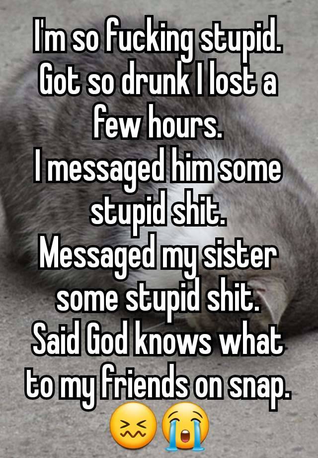 I'm so fucking stupid.
Got so drunk I lost a few hours.
I messaged him some stupid shit.
Messaged my sister some stupid shit.
Said God knows what to my friends on snap.
😖😭