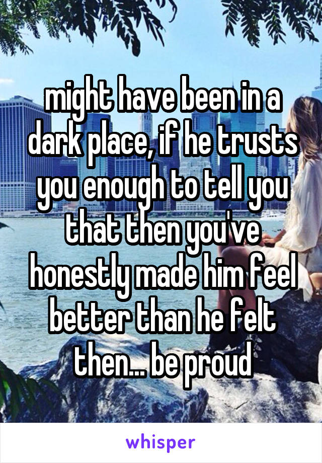 might have been in a dark place, if he trusts you enough to tell you that then you've honestly made him feel better than he felt then... be proud