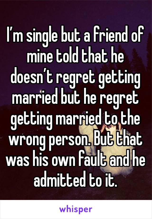 I’m single but a friend of mine told that he doesn’t regret getting married but he regret getting married to the wrong person. But that was his own fault and he admitted to it. 