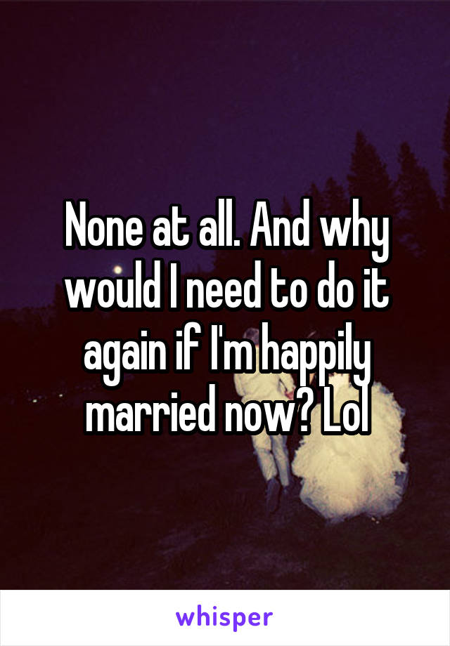 None at all. And why would I need to do it again if I'm happily married now? Lol