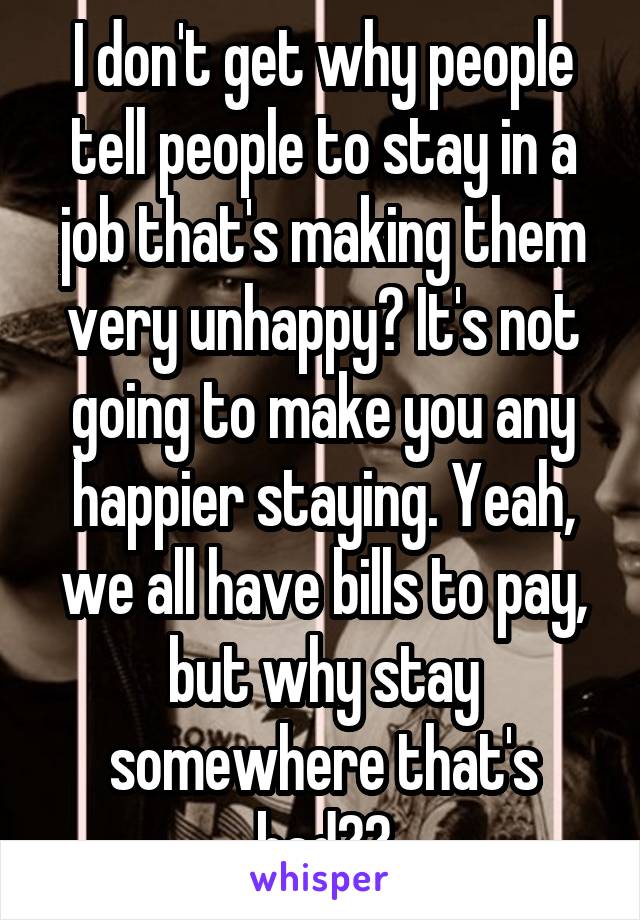 I don't get why people tell people to stay in a job that's making them very unhappy? It's not going to make you any happier staying. Yeah, we all have bills to pay, but why stay somewhere that's bad??