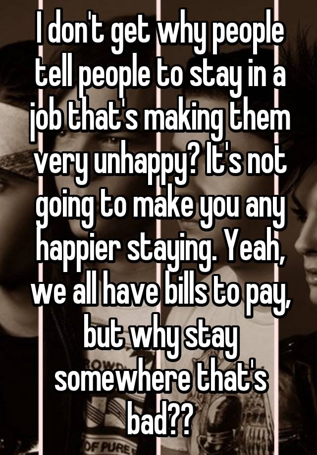 I don't get why people tell people to stay in a job that's making them very unhappy? It's not going to make you any happier staying. Yeah, we all have bills to pay, but why stay somewhere that's bad??