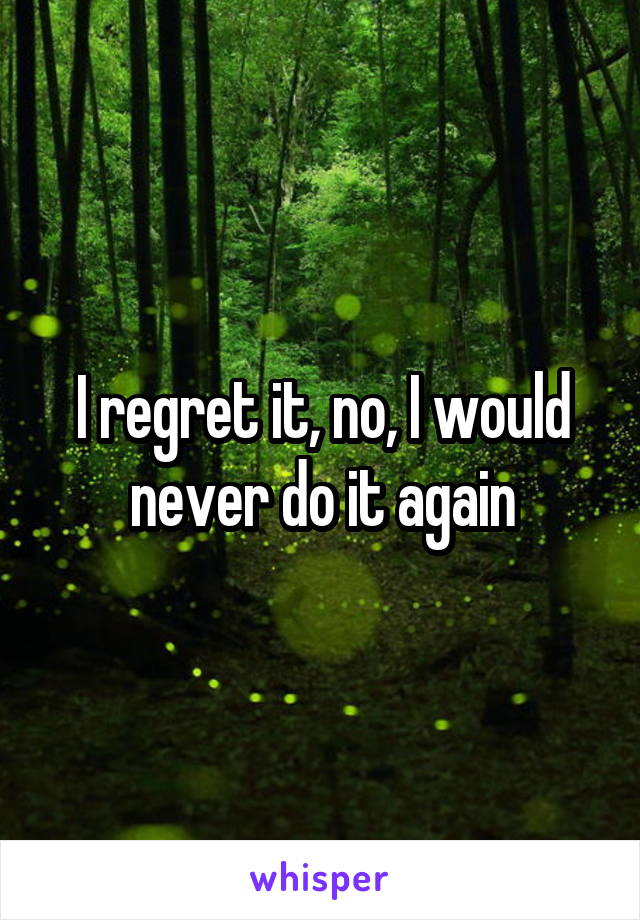 I regret it, no, I would never do it again