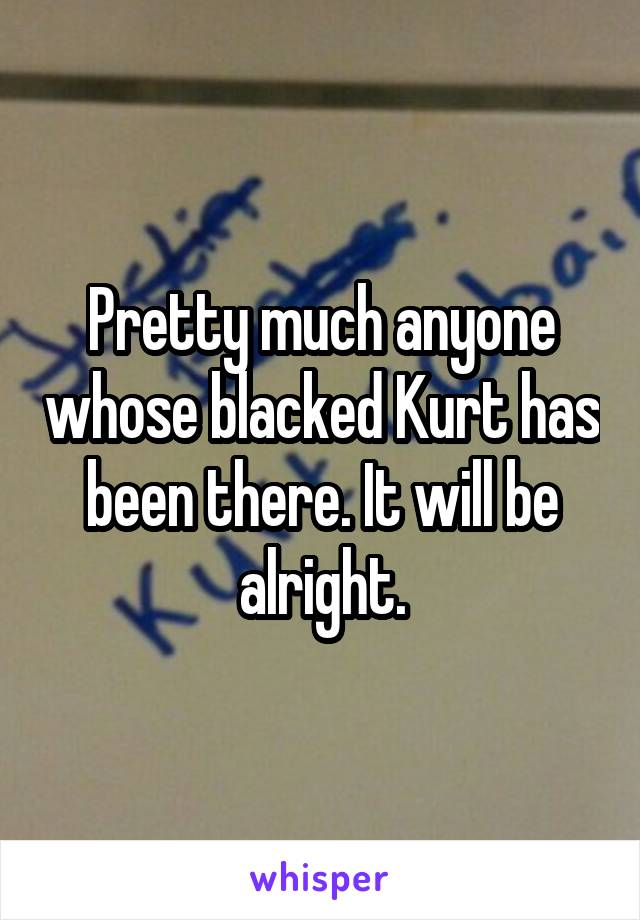 Pretty much anyone whose blacked Kurt has been there. It will be alright.