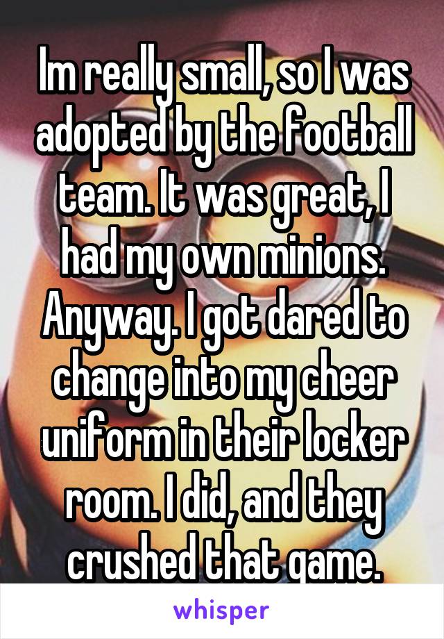 Im really small, so I was adopted by the football team. It was great, I had my own minions.
Anyway. I got dared to change into my cheer uniform in their locker room. I did, and they crushed that game.