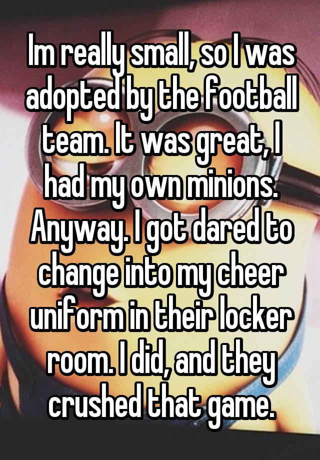 Im really small, so I was adopted by the football team. It was great, I had my own minions.
Anyway. I got dared to change into my cheer uniform in their locker room. I did, and they crushed that game.