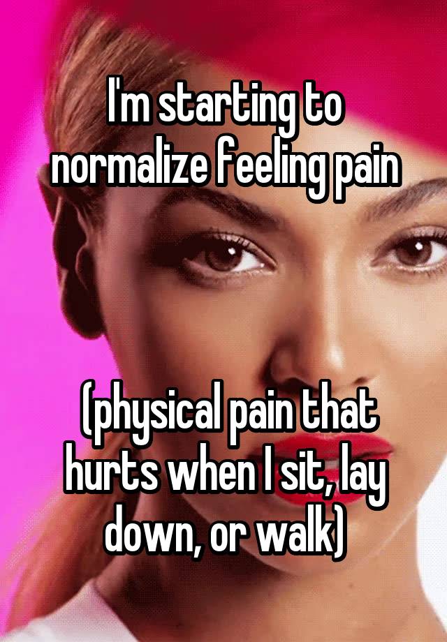 I'm starting to normalize feeling pain



 (physical pain that hurts when I sit, lay down, or walk)