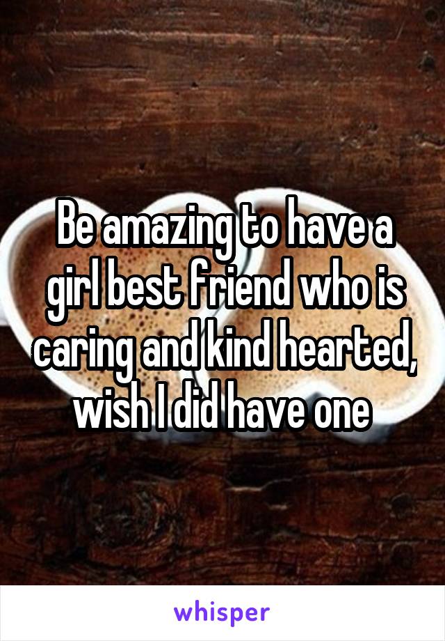 Be amazing to have a girl best friend who is caring and kind hearted, wish I did have one 