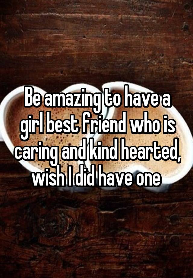 Be amazing to have a girl best friend who is caring and kind hearted, wish I did have one 