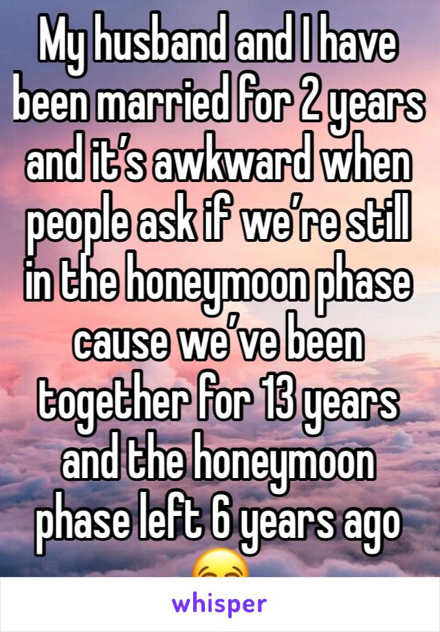 My husband and I have been married for 2 years and it’s awkward when people ask if we’re still in the honeymoon phase cause we’ve been together for 13 years and the honeymoon phase left 6 years ago 😂