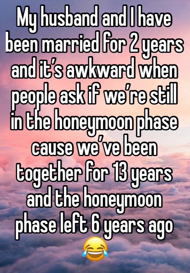 My husband and I have been married for 2 years and it’s awkward when people ask if we’re still in the honeymoon phase cause we’ve been together for 13 years and the honeymoon phase left 6 years ago 😂