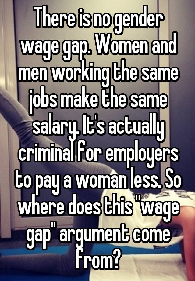 There is no gender wage gap. Women and men working the same jobs make the same salary. It's actually criminal for employers to pay a woman less. So where does this "wage gap" argument come from?