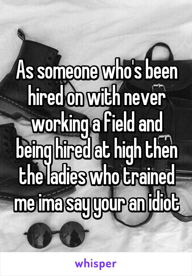 As someone who's been hired on with never working a field and being hired at high then the ladies who trained me ima say your an idiot